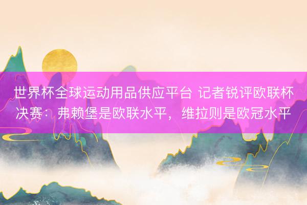 世界杯全球運動用品供應(yīng)平臺 記者銳評歐聯(lián)杯決賽：弗賴堡是歐聯(lián)水平，維拉則是歐冠水平