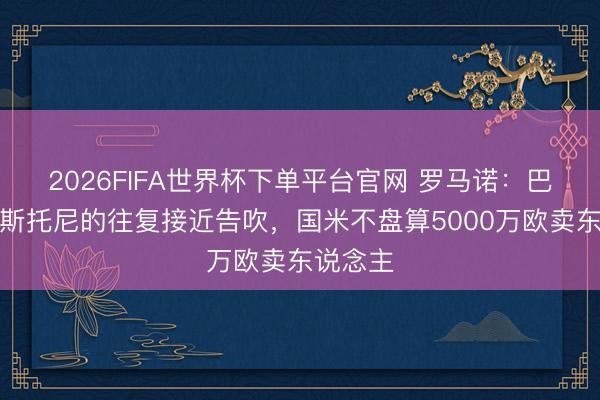 2026FIFA世界杯下單平臺官網(wǎng) 羅馬諾：巴薩簽巴斯托尼的往復(fù)接近告吹，國米不盤算5000萬歐賣東說念主