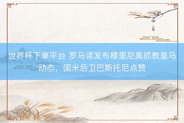 世界杯下單平臺(tái) 羅馬諾發(fā)布穆里尼奧抓教皇馬動(dòng)態(tài),國(guó)米后衛(wèi)巴斯托尼點(diǎn)贊