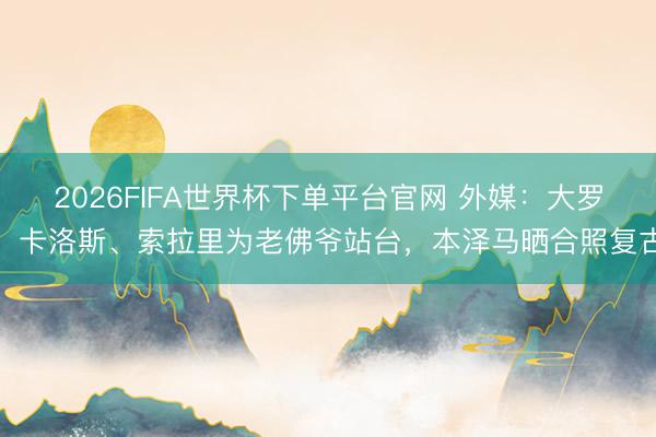 2026FIFA世界杯下單平臺官網(wǎng) 外媒：大羅、卡洛斯、索拉里為老佛爺站臺，本澤馬曬合照復(fù)古