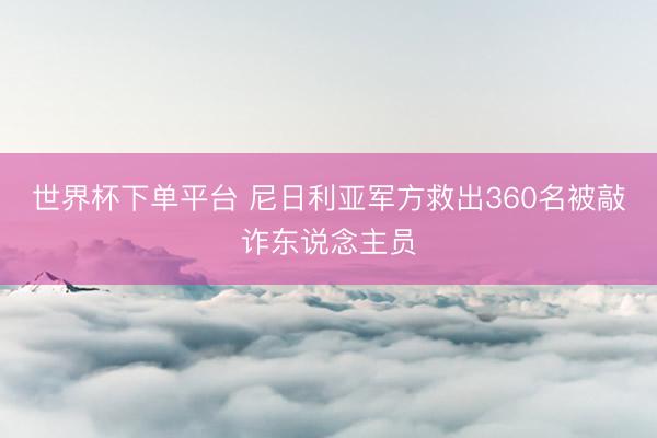 世界杯下單平臺 尼日利亞軍方救出360名被敲詐東說念主員
