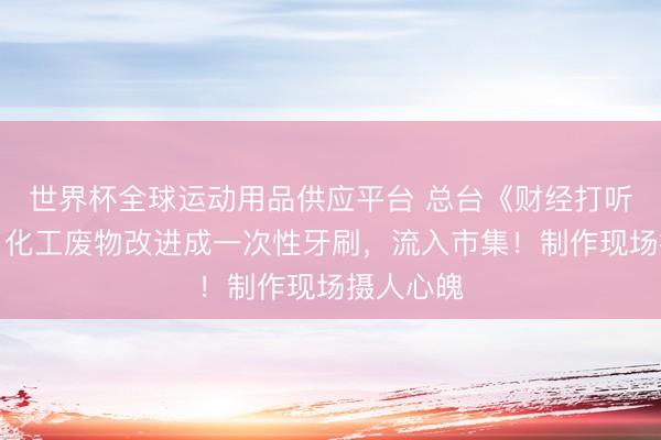 世界杯全球運動用品供應(yīng)平臺 總臺《財經(jīng)打聽》曝光：化工廢物改進成一次性牙刷，流入市集！制作現(xiàn)場攝人心魄